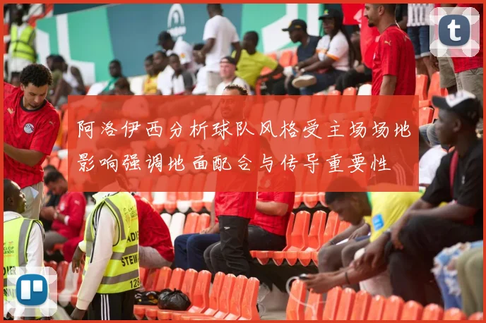 阿洛伊西分析球队风格受主场场地影响强调地面配合与传导重要性