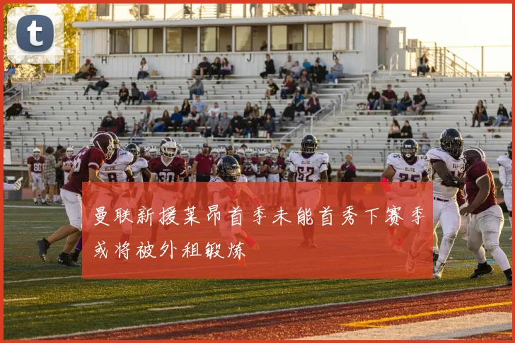 曼联新援莱昂首季未能首秀下赛季或将被外租锻炼