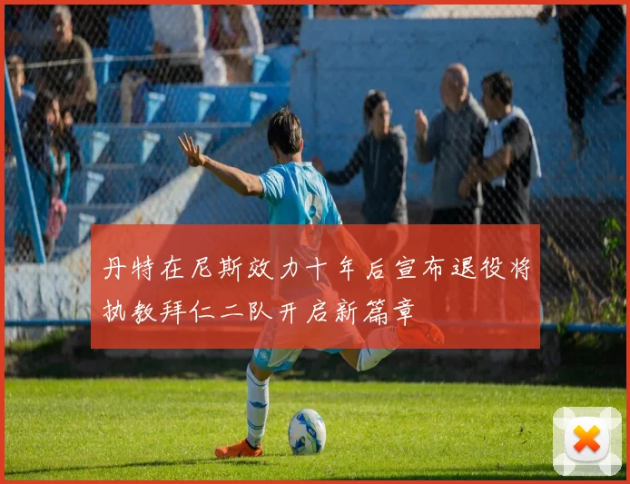 丹特在尼斯效力十年后宣布退役将执教拜仁二队开启新篇章