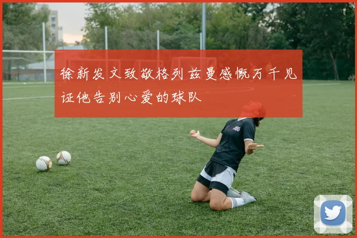 徐新发文致敬格列兹曼感慨万千见证他告别心爱的球队