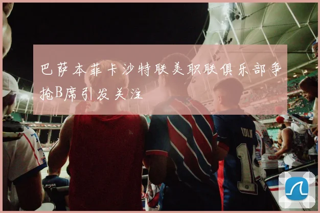 巴萨本菲卡沙特联美职联俱乐部争抢B席引发关注