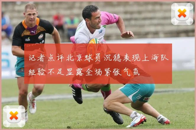 记者点评北京球员沉稳表现上海队经验不足显露全场紧张气氛