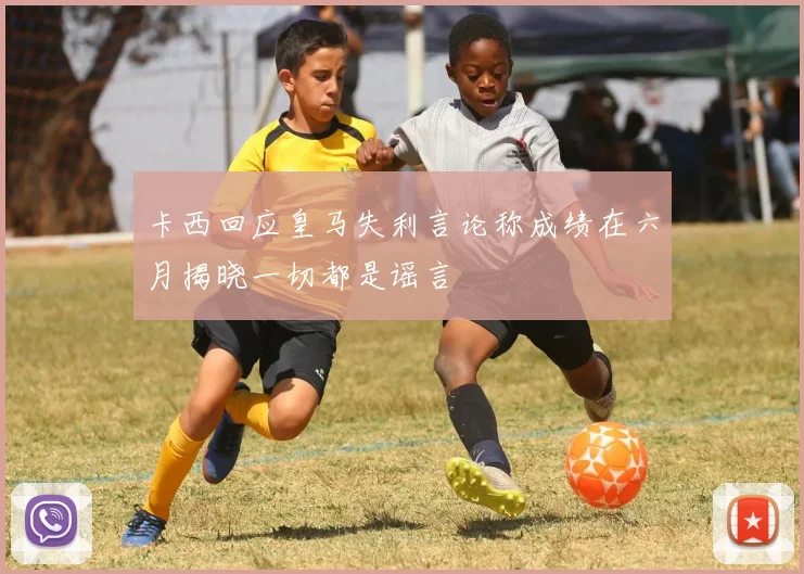 卡西回应皇马失利言论称成绩在六月揭晓一切都是谣言