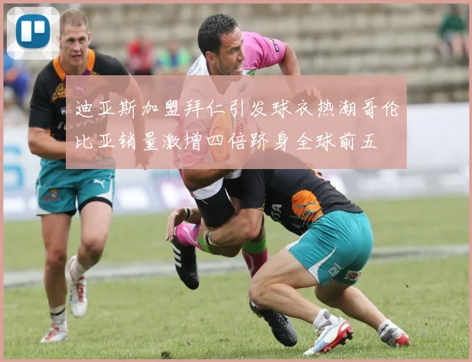 迪亚斯加盟拜仁引发球衣热潮哥伦比亚销量激增四倍跻身全球前五