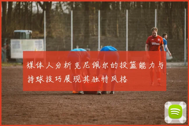 媒体人分析克尼佩尔的投篮能力与持球技巧展现其独特风格
