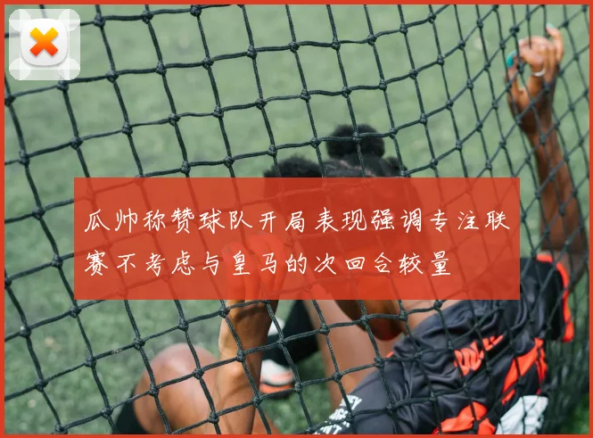 瓜帅称赞球队开局表现强调专注联赛不考虑与皇马的次回合较量