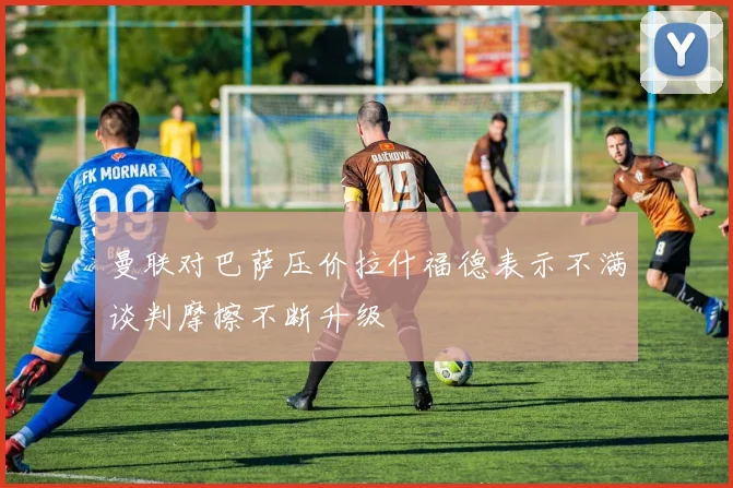 曼联对巴萨压价拉什福德表示不满谈判摩擦不断升级