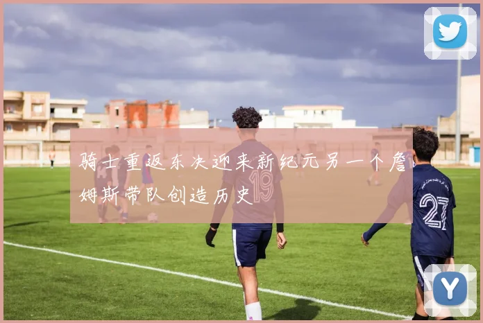 骑士重返东决迎来新纪元另一个詹姆斯带队创造历史