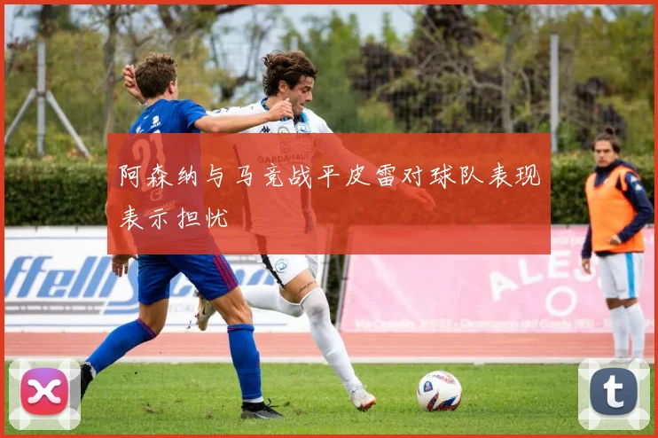 阿森纳与马竞战平皮雷对球队表现表示担忧