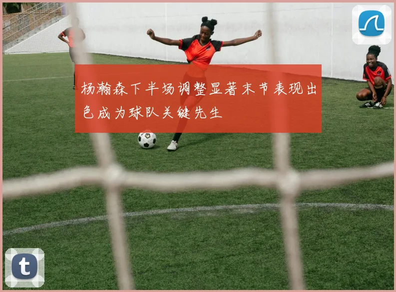 杨瀚森下半场调整显著末节表现出色成为球队关键先生