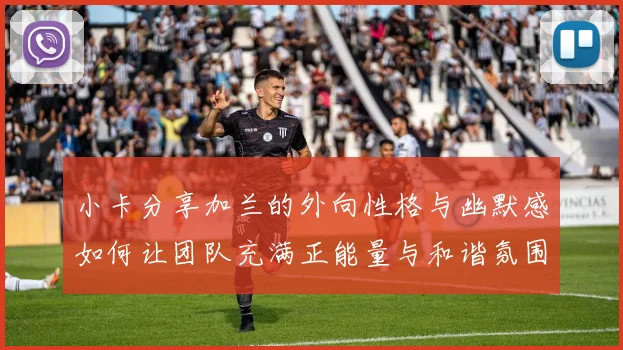小卡分享加兰的外向性格与幽默感如何让团队充满正能量与和谐氛围