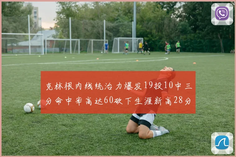 克林根内线统治力爆发19投10中三分命中率高达60砍下生涯新高28分并贡献13个篮板
