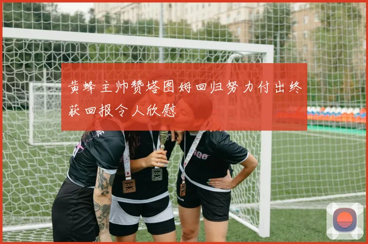 黄蜂主帅赞塔图姆回归努力付出终获回报令人欣慰
