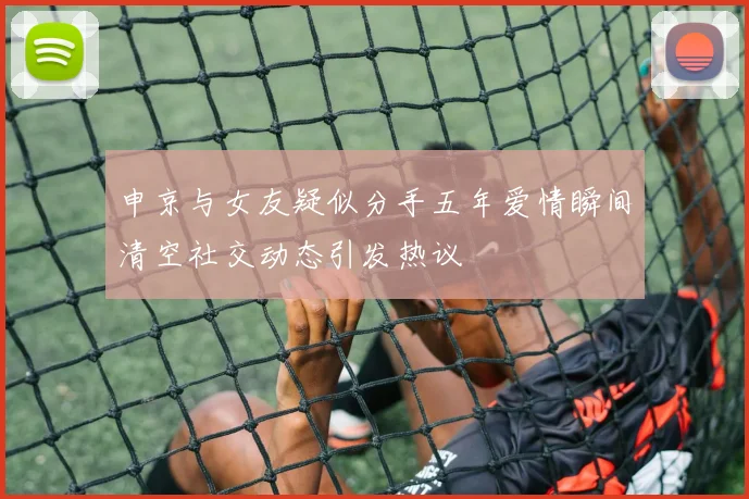 申京与女友疑似分手五年爱情瞬间清空社交动态引发热议