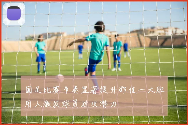 国足比赛节奏显著提升邵佳一大胆用人激发球员进攻潜力