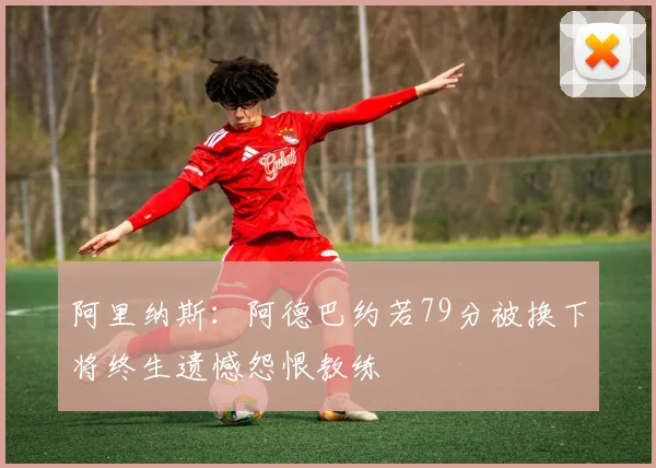阿里纳斯：阿德巴约若79分被换下将终生遗憾怨恨教练